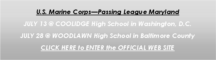 Text Box: U.S. Marine Corps�Passing League MarylandJULY 13 @ COOLIDGE High School in Washington, D.C.JULY 28 @ WOODLAWN High School in Baltimore CountyCLICK HERE to ENTER the OFFICIAL WEB SITE