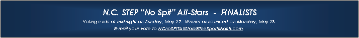 Text Box: N.C. STEP �No Spit� All-Stars  -  FINALISTSVoting ends at midnight on Sunday, May 27.  Winner announced on Monday, May 28E-mail your vote to NCnoSPITAllStars@TheSportsFlash.com. 